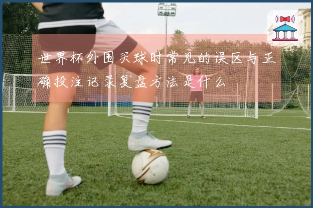 世界杯外围买球时常见的误区与正确投注记录复盘方法是什么
