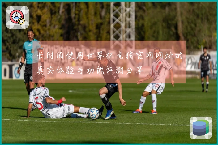 长时间使用世界杯竞猜官网网址的真实体验与功能评测分享