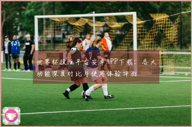 世界杯投注平台安卓APP下载：各大功能深度对比与使用体验评测