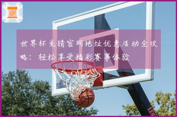 世界杯竞猜官网地址优惠活动全攻略：轻松享受精彩赛事体验